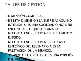 DIMENSIÓN COMERCIAL EN ESTA DIMENSIÓN LA EMPRESA( AQUÍ NO INTERESA  SI ES UNA SOCIEDAD O NO) DEBE ENCONTRAR LO QUE SE LLAMA LA NECESIDAD NO CUBIERTA EN EL SEGMENTO ELEGIDO. NECESIDAD NO CUBIERTA: EN EL CASO ESPECÍFICO DEL ESCENARIO A ES LA PRESTACIÓN DE UN SERVICIO. SEGMENTO ELEGIDO: ESTO ES UNA PORCIÓN DEL MERCADO. 