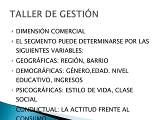 DIMENSIÓN COMERCIAL EL SEGMENTO PUEDE DETERMINARSE POR LAS SIGUIENTES VARIABLES: GEOGRÁFICAS: REGIÓN, BARRIO DEMOGRÁFICAS: GÉNERO,EDAD. NIVEL EDUCATIVO, INGRESOS PSICOGRÁFICAS: ESTILO DE VIDA, CLASE SOCIAL CONDUCTUAL: LA ACTITUD FRENTE AL CONSUMO.  