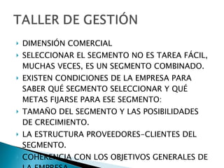 DIMENSIÓN COMERCIAL SELECCIONAR EL SEGMENTO NO ES TAREA FÁCIL, MUCHAS VECES, ES UN SEGMENTO COMBINADO. EXISTEN CONDICIONES DE LA EMPRESA PARA SABER QUÉ SEGMENTO SELECCIONAR Y QUÉ METAS FIJARSE PARA ESE SEGMENTO: TAMAÑO DEL SEGMENTO Y LAS POSIBILIDADES DE CRECIMIENTO. LA ESTRUCTURA PROVEEDORES-CLIENTES DEL SEGMENTO. COHERENCIA CON LOS OBJETIVOS GENERALES DE LA EMPRESA. 
