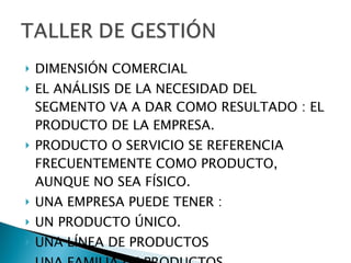 DIMENSIÓN COMERCIAL EL ANÁLISIS DE LA NECESIDAD DEL SEGMENTO VA A DAR COMO RESULTADO : EL PRODUCTO DE LA EMPRESA. PRODUCTO O SERVICIO SE REFERENCIA FRECUENTEMENTE COMO PRODUCTO, AUNQUE NO SEA FÍSICO. UNA EMPRESA PUEDE TENER : UN PRODUCTO ÚNICO. UNA LÍNEA DE PRODUCTOS UNA FAMILIA DE PRODUCTOS 