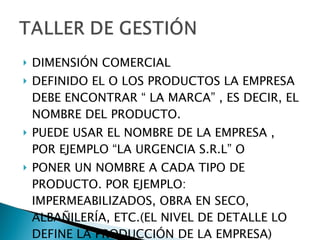 DIMENSIÓN COMERCIAL DEFINIDO EL O LOS PRODUCTOS LA EMPRESA DEBE ENCONTRAR “ LA MARCA” , ES DECIR, EL NOMBRE DEL PRODUCTO. PUEDE USAR EL NOMBRE DE LA EMPRESA , POR EJEMPLO “LA URGENCIA S.R.L” O  PONER UN NOMBRE A CADA TIPO DE  PRODUCTO. POR EJEMPLO: IMPERMEABILIZADOS, OBRA EN SECO, ALBAÑILERÍA, ETC.(EL NIVEL DE DETALLE LO DEFINE LA PRODUCCIÓN DE LA EMPRESA) 