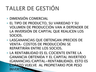 DIMENSIÓN COMERCIAL EL TIPO DE PRODUCTO, SU VARIEDAD Y SU VOLUMEN DE PRODUCCIÓN VAN A DEPENDER DE  LA INVERSIÓN DE CAPITAL QUE REALICEN LOS SOCIOS. LASGANANCIAS QUE OBTENGAN (PRECIOS DE VENTA- COSTOS DE PRODUCCIÓN) SE REPARTIRÁN ENTRE LOS SOCIOS. LA RENTABILIDAD ES EL COCIENTE ENTRE LA GANANCIA OBTENIDA Y EL CAPITAL INVERTIDO (GANANCIAS/CAPITAL=RENTABILIDAD). ESTO ES CUÁNTO VUELVE  AL PROPIETARIO POR PESO INVERTIDO. 