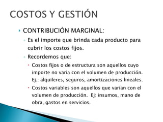 CONTRIBUCIÓN MARGINAL:  Es el importe que brinda cada producto para cubrir los costos fijos. Recordemos que: Costos fijos o de estructura son aquellos cuyo importe no varia con el volumen de producción. Ej.: alquileres, seguros, amortizaciones lineales. Costos variables son aquellos que varían con el volumen de producción.  Ej: insumos, mano de obra, gastos en servicios. 