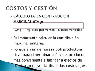 CÁLCULO DE LA CONTRIBUCIÓN MARGINAL (CMg) CMg = Ingresos por ventas – Costos variables Es importante calcular la contribución marginal unitaria. Porque en una empresa poli productora sirve para determinar cuál es el producto más conveniente a fabricar a efectos de cubrir con mayor facilidad los costos fijos. 