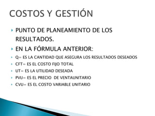 PUNTO DE PLANEAMIENTO DE LOS RESULTADOS. EN LA FÓRMULA ANTERIOR: Q= ES LA CANTIDAD QUE ASEGURA LOS RESULTADOS DESEADOS CFT= ES EL COSTO FIJO TOTAL UT= ES LA UTILIDAD DESEADA PVU= ES EL PRECIO  DE VENTAUNITARIO CVU= ES EL COSTO VARIABLE UNITARIO 