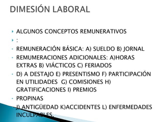 ALGUNOS CONCEPTOS REMUNERATIVOS : REMUNERACIÓN BÁSICA: A) SUELDO B) JORNAL REMUMERACIONES ADICIONALES: A)HORAS EXTRAS B) VIÁCTICOS C) FERIADOS D) A DESTAJO E) PRESENTISMO F) PARTICIPACIÓN EN UTILIDADES  G) COMISIONES H) GRATIFICACIONES I) PREMIOS  PROPINAS J) ANTIGÜEDAD K)ACCIDENTES L) ENFERMEDADES INCULPABLES. 