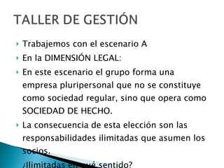 Trabajemos con el escenario A En la DIMENSIÓN LEGAL: En este escenario el grupo forma una empresa pluripersonal que no se constituye como sociedad regular, sino que opera como SOCIEDAD DE HECHO.  La consecuencia de esta elección son las responsabilidades ilimitadas que asumen los socios.  ¿Ilimitadas en qué sentido? 
