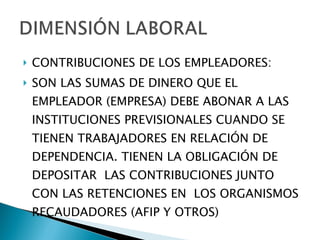 CONTRIBUCIONES DE LOS EMPLEADORES: SON LAS SUMAS DE DINERO QUE EL EMPLEADOR (EMPRESA) DEBE ABONAR A LAS INSTITUCIONES PREVISIONALES CUANDO SE TIENEN TRABAJADORES EN RELACIÓN DE DEPENDENCIA. TIENEN LA OBLIGACIÓN DE DEPOSITAR  LAS CONTRIBUCIONES JUNTO CON LAS RETENCIONES EN  LOS ORGANISMOS RECAUDADORES (AFIP Y OTROS) 