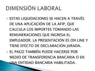 ESTAS LIQUIDACIONES SE HACEN A TRAVÉS DE UNA APLICACIÓN DE LA AFIP, QUE CALCULA LOS IMPORTES TOMANDO LAS REMUNERACIONES QUE INGRESA EL EMPLEADOR. LA PRESENTACIÓN ES ON LINE Y TIENE EFECTO DE DECLARACIÓN JURADA. EL PAGO TAMBIÉN PUEDE HACERSE POR MEDIO DE TRANSFERENCIA BANCARIA O EN UNA ENTIDAD BANCARIA HABILITADA. 