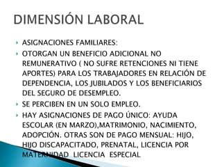 ASIGNACIONES FAMILIARES: OTORGAN UN BENEFICIO ADICIONAL NO REMUNERATIVO ( NO SUFRE RETENCIONES NI TIENE APORTES) PARA LOS TRABAJADORES EN RELACIÓN DE DEPENDENCIA, LOS JUBILADOS Y LOS BENEFICIARIOS DEL SEGURO DE DESEMPLEO. SE PERCIBEN EN UN SOLO EMPLEO. HAY ASIGNACIONES DE PAGO ÚNICO: AYUDA ESCOLAR (EN MARZO),MATRIMONIO, NACIMIENTO, ADOPCIÓN. OTRAS SON DE PAGO MENSUAL: HIJO, HIJO DISCAPACITADO, PRENATAL, LICENCIA POR MATERNIDAD  LICENCIA  ESPECIAL 