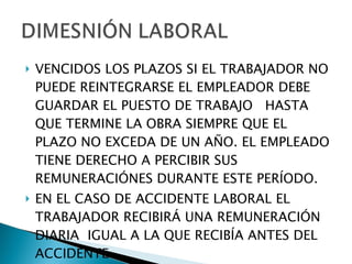 VENCIDOS LOS PLAZOS SI EL TRABAJADOR NO PUEDE REINTEGRARSE EL EMPLEADOR DEBE GUARDAR EL PUESTO DE TRABAJO  HASTA QUE TERMINE LA OBRA SIEMPRE QUE EL PLAZO NO EXCEDA DE UN AÑO. EL EMPLEADO TIENE DERECHO A PERCIBIR SUS REMUNERACIÓNES DURANTE ESTE PERÍODO. EN EL CASO DE ACCIDENTE LABORAL EL TRABAJADOR RECIBIRÁ UNA REMUNERACIÓN DIARIA  IGUAL A LA QUE RECIBÍA ANTES DEL ACCIDENTE. 