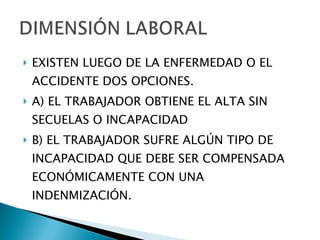 EXISTEN LUEGO DE LA ENFERMEDAD O EL ACCIDENTE DOS OPCIONES. A) EL TRABAJADOR OBTIENE EL ALTA SIN SECUELAS O INCAPACIDAD B) EL TRABAJADOR SUFRE ALGÚN TIPO DE INCAPACIDAD QUE DEBE SER COMPENSADA ECONÓMICAMENTE CON UNA INDENMIZACIÓN. 