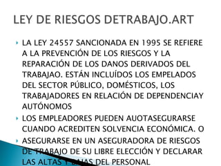 LA LEY 24557 SANCIONADA EN 1995 SE REFIERE A LA PREVENCIÓN DE LOS RIESGOS Y LA REPARACIÓN DE LOS DANOS DERIVADOS DEL TRABAJAO. ESTÁN INCLUÍDOS LOS EMPELADOS DEL SECTOR PÚBLICO, DOMÉSTICOS, LOS TRABAJADORES EN RELACIÓN DE DEPENDENCIAY AUTÓNOMOS LOS EMPLEADORES PUEDEN AUOTASEGURARSE CUANDO ACREDITEN SOLVENCIA ECONÓMICA. O  ASEGURARSE EN UN ASEGURADORA DE RIESGOS DE TRABAJO DE SU LIBRE ELECCIÓN Y DECLARAR LAS ALTAS Y BAJAS DEL PERSONAL 