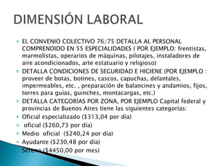 EL CONVENIO COLECTIVO 76/75 DETALLA AL PERSONAL COMPRENDIDO EN 55 ESPECIALIDADES ( POR EJEMPLO: frentistas, marmolistas, operarios de máquinas, pilotajes, instaladores de aire acondicionados, arte estatuario y religioso) DETALLA CONDICIONES DE SEGURIDAD E HIGIENE (POR EJEMPLO : proveer de botas, botines, cascos, capuchas, delantales, impermeables, etc. , preparación de balancines y andamios, fijos, torres para guías, guinches, montacargas, etc.) DETALLA CATEGORÍAS POR ZONA, POR EJEMPLO Capital federal y provincias de Buenos Aires tiene las siguientes categorías:  Oficial especializado ($313,04 por día) oficial ($260,73 por día) Medio  oficial  ($240,24 por día) Ayudante ($230,48 por día) Sereno ($4450,00 por mes) 