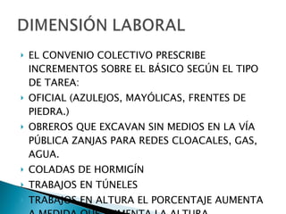 EL CONVENIO COLECTIVO PRESCRIBE INCREMENTOS SOBRE EL BÁSICO SEGÚN EL TIPO DE TAREA: OFICIAL (AZULEJOS, MAYÓLICAS, FRENTES DE PIEDRA.) OBREROS QUE EXCAVAN SIN MEDIOS EN LA VÍA PÚBLICA ZANJAS PARA REDES CLOACALES, GAS, AGUA. COLADAS DE HORMIGÍN TRABAJOS EN TÚNELES TRABAJOS EN ALTURA EL PORCENTAJE AUMENTA A MEDIDA QUE AUMENTA LA ALTURA. 