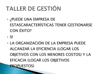 ¿PUEDE UNA EMPRESA DE ESTASCARACTERÍSTICAS TENER GESTIONARSE CON ÉXITO? SI LA ORGANIZACIÓN DE LA EMPRESA PUEDE ALCANZAR LA EFICIENCIA (LOGAR LOS OBJETIVOS CON LOS MENORES COSTOS) Y LA EFICACIA (LOGAR LOS OBJETIVOS PROPUESTOS) 