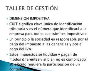 DIMENSION IMPOSITIVA CUIT significa clave única de identificación tributaria y es el número que identificará a la empresa para todos sus trámites impositivos. En principio la sociedad es responsable por el pago del impuesto a las ganancias y por el pago del IVA.  Estos impuestos se liquidan y pagan de modos diferentes y si bien no es complicado su cálculo requiere la participación de un contador. 