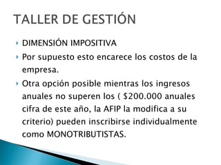 DIMENSIÓN IMPOSITIVA Por supuesto esto encarece los costos de la empresa. Otra opción posible mientras los ingresos anuales no superen los ( $200.000 anuales cifra de este año, la AFIP la modifica a su criterio) pueden inscribirse individualmente como MONOTRIBUTISTAS. 