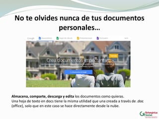 No te olvides nunca de tus documentos
personales…
Almacena, comparte, descarga y edita los documentos como quieras.
Una hoja de texto en docs tiene la misma utilidad que una creada a través de .doc
(office), solo que en este caso se hace directamente desde la nube.
 