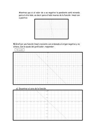 Mientras que si el valor de a es negativo la pendiente está mirando
para el otro lado, es decir para el lado inverso de la función lineal con
a positivo:
5) Graficar una función lineal creciente con ordenada al origen negativa y no
entera. Con la ayuda del graficador, responder:
a) Encontrar el cero de la función.
Y=-x+0
 