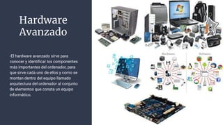 Hardware
Avanzado
-El hardware avanzado sirve para
conocer y identiﬁcar los componentes
más importantes del ordenador, para
que sirve cada uno de ellos y como se
montan dentro del equipo llamado
arquitectura del ordenador al conjunto
de elementos que consta un equipo
informático.
 