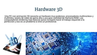 Hardware 3D
-Una PC con animación 3D necesita un hardware muy poderoso, procesadores multinúcleos y
multihilos, tarjeta de video de gama alta y una gran cantidad de memoria RAM. Las
computadoras rendering más básicas quizá no logren hacer el trabajo requerido a la
perfección y eso es un problema si eres un profesional.
 