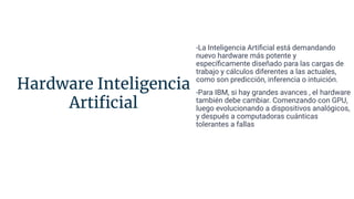 Hardware Inteligencia
Artiﬁcial
-La Inteligencia Artiﬁcial está demandando
nuevo hardware más potente y
especíﬁcamente diseñado para las cargas de
trabajo y cálculos diferentes a las actuales,
como son predicción, inferencia o intuición.
-Para IBM, si hay grandes avances , el hardware
también debe cambiar. Comenzando con GPU,
luego evolucionando a dispositivos analógicos,
y después a computadoras cuánticas
tolerantes a fallas
 