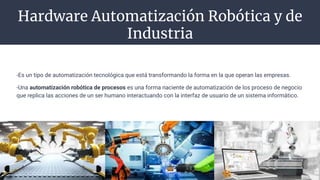 Hardware Automatización Robótica y de
Industria
-Es un tipo de automatización tecnológica que está transformando la forma en la que operan las empresas.
-Una automatización robótica de procesos es una forma naciente de automatización de los proceso de negocio
que replica las acciones de un ser humano interactuando con la interfaz de usuario de un sistema informático.
 