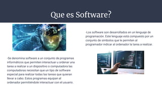 Que es Software?
-Se denomina software a un conjunto de programas
informáticos que permiten interactuar u ordenar una
tarea a realizar a un dispositivo o computadora las
computadoras necesitan que un tipo de software
especial para realizar todas las tareas que quieran
llevar a cabo. Estos programas equipan al
ordenador permitiéndole interactuar con el usuario.
-Los software son desarrollados en un lenguaje de
programación. Este lenguaje está compuesto por un
conjunto de símbolos que le permiten al
programador indicar al ordenador la tarea a realizar.
 