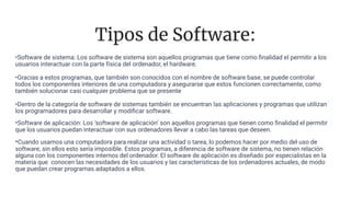 Tipos de Software:
•Software de sistema: Los software de sistema son aquellos programas que tiene como ﬁnalidad el permitir a los
usuarios interactuar con la parte física del ordenador, el hardware.
•Gracias a estos programas, que también son conocidos con el nombre de software base, se puede controlar
todos los componentes interiores de una computadora y asegurarse que estos funcionen correctamente, como
también solucionar casi cualquier problema que se presente
•Dentro de la categoría de software de sistemas también se encuentran las aplicaciones y programas que utilizan
los programadores para desarrollar y modiﬁcar software.
•Software de aplicación: Los ‘software de aplicación’ son aquellos programas que tienen como ﬁnalidad el permitir
que los usuarios puedan interactuar con sus ordenadores llevar a cabo las tareas que deseen.
•Cuando usamos una computadora para realizar una actividad o tarea, lo podemos hacer por medio del uso de
software, sin ellos esto sería imposible. Estos programas, a diferencia de software de sistema, no tienen relación
alguna con los componentes internos del ordenador. El software de aplicación es diseñado por especialistas en la
materia que conocen las necesidades de los usuarios y las características de los ordenadores actuales, de modo
que puedan crear programas adaptados a ellos.
 