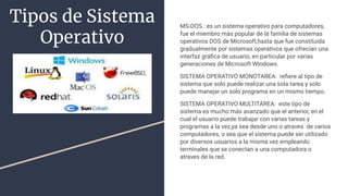 Tipos de Sistema
Operativo
MS-DOS : es un sistema operativo para computadores,
fue el miembro más popular de la familia de sistemas
operativos DOS de Microsoft,hasta que fue constituida
gradualmente por sistemas operativos que ofrecían una
interfaz gráﬁca de usuario, en particular por varias
generaciones de Microsoft Windows.
SISTEMA OPERATIVO MONOTAREA: reﬁere al tipo de
sistema que solo puede realizar una sola tarea y solo
puede manejar un solo programa en un mismo tiempo.
SISTEMA OPERATIVO MULTITAREA: este tipo de
sistema es mucho más avanzado que el anterior, en el
cual el usuario puede trabajar con varias tareas y
programas a la vez,ya sea desde uno o atraves de varios
computadores, o sea que el sistema puede ser utilizado
por diversos usuarios a la misma vez empleando
terminales que se conectan a una computadora o
atraves de la red.
 