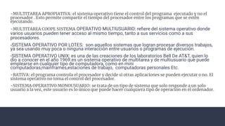 -MULTITAREA APROPIATIVA: el sistema operativo tiene el control del programa ejecutado y no el
procesador . Esto permite compartir el tiempo del procesador entre los programas que se estén
ejecutando.
-MULTITAREA COOPE SISTEMA OPERATIVO MULTIUSUARIO: reﬁere del sistema operativo donde
varios usuarios pueden tener acceso al mismo tiempo, tanto a sus servicios como a sus
procesadores.
-SISTEMA OPERATIVO POR LOTES: son aquellos sistemas que logran procesar diversos trabajos,
ya sea usando muy poca o ninguna interacción entre usuarios o programas de ejecución.
-SISTEMA OPERATIVO UNIX: es una de las creaciones de los laboratorios Bell De AT&T, quien lo
dio a conocer en el año 1969.es un sistema operativo de multitarea y de multiusuario que puede
emplearse en cualquier tipo de computadora, como en mini
computadoras,mainframes,estaciones de trabajo, computadoras personales Etc.
-RATIVA: el programa controla el procesador y decide si otras aplicaciones se pueden ejecutar o no. El
sistema operativo no toma el control del procesador.
-SISTEMA OPERATIVO MONOUSUARIO: se trata de un tipo de sistema que solo responde a un solo
usuario a la vez, este usuario es lo único que puede hacer cualquiera tipo de operación en el ordenador.
 