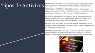 Tipos de Antivirus
ANTIVIRUS DE PATRÓN: son los que analizan los archivos y buscan
en el programa si existe alguna cualidad particular de algún virus.
ANTIVIRUS DE PROGRAMA DE VACUNA: son los antivirus que
trabajan sumándole códigos a los ﬁcheros que son ejecutables para
que se auto- chequeen en el momento en el que se ejecuten.
ANTIVIRUS INMUNIZADO RES: este es uno de los programas más
seguros, puesto que logran adelantarse a la infección de los virus,
realizando una destrucción involuntaria de los contenidos
ANTIVIRUS DETECTORES: son los más simples a diferencia de los
anteriores estos se limitan a avisarle al usuario sobre la detección de
los virus que son conocidos.
ANTIVIRUS RESIDENTES: son los que analizan los diferentes programas
desde el momento en que el usuario los utiliza y chequea si un archivo
posee o no algún tipo de virus. Este se encuentra ubicado en la memoria
 
