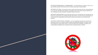 ANTIVIRUS REPARADORES Y ELIMINADORES: no solo detectan si existe un virus, si no
que también pueden eliminarlos de los ﬁcheros que están contaminados
ANTIVIRUS EN LÍNEA: no funcionan como medio de protección para las computadoras,
si no que son utilizados para saber si hay algún virus en la misma. Estos sistemas no
son instalados ya que se puede. Chequear desde el internet.
ANTIVIRUS PREVENTORES: estos tipos de antivirus se caracterizan por anticiparse a la
infección, previniendo la y evitando el daño del sistema , de esta forma permanecen en
la memoria del computador,monitoreando todas las acciones y las funciones del
sistema.
ANTIVIRUS CORTAFUEGOS O FIREWALL: son los programas que tienen la función de
bloquear el acceso a un determinado sistema que represente peligro, actuando como
muro defensivo. Estos tienen bajo su control el tráﬁco de la entrada y la salida, de la
computadora impidiendo que se ejecute toda actividad dudosa o dañina.
 