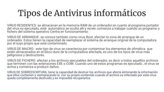 Tipos de Antivirus informáticos
VIRUS RESIDENTES: se almacenan en la memoria RAM de un ordenador.en cuanto al programa portador
del virus es ejecutado, esté automática se oculta allí y recién comienza a trabajar cuando un programa o
ﬁchero del sistema operativo Centra en funcionamiento.
VIRUS DE ARRANQUE: se conoce también como virus Boot, afectan la zona de arranque de un
ordenador. Estos tienen la capacidad de reemplazar el sistema de arranque original de la computadora
por el suyo propio que está contaminado.
VIRUS DE MACRO: este tipo de virus se caracteriza por contaminar los elementos de oﬁmática que
estén almacenados en el disco duro de la computadora afectada, es uno de los tipos de virus más
peligrosos y destructores.
VIRUS DE FICHERO: afectan a los archivos ejecutables del ordenador, es decir a todos aquellos archivos
que terminen con las extensiones EXE o COM. Cuando uno de estos programas es ejecutado , el virus se
activa y comienza a producir daños.
VIRUS DE SOBREESCRITURA: tiene la capacidad de destruir los archivos que afecta eliminando la información
que ellos contienen y reemplazando la con su propio contenido.cuando el archivo es infectado por este virus
queda completamente destruido y es imposible recuperarlos.
 