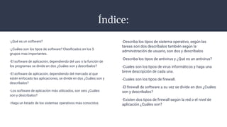 Índice:
-¿Qué es un software?
-¿Cuáles son los tipos de software? Clasiﬁcados en los 5
grupos mas importantes.
-El software de aplicación, dependiendo del uso o la función de
los programas se divide en dos ¿Cuáles son y descríbalos?
-El software de aplicación, dependiendo del mercado al que
estén enfocado las aplicaciones, se divide en dos ¿Cuáles son y
descríbalos?
-Los software de aplicación más utilizados, son seis ¿Cuáles
son y descríbalos?
-Haga un listado de los sistemas operativos más conocidos.
-Describa los tipos de sistema operativo, según las
tareas son dos descríbalos también según la
administración de usuario, son dos y descríbalos
-Describa los tipos de antivirus y ¿Qué es un antivirus?
-Cuales son los tipos de virus informáticos y haga una
breve descripción de cada una.
-Cuales son los tipos de ﬁrewall.
-El ﬁrewall de software a su vez se divide en dos ¿Cuáles
son y descríbalos?
-Existen dos tipos de ﬁrewall según la red o el nivel de
aplicación ¿Cuáles son?
 