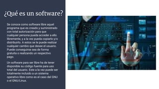 ¿Qué es un software?
Se conoce como software libre aquel
programa que es creado y suministrado
con total autorización para que
cualquier persona pueda acceder a ello
libremente, y a la vez pueda copiarlo y/o
distribuirlo. A estos se le puede realizar
cualquier cambio que desee el usuario.
Puede conseguirse sea de forma
gratuita o realizando un respectivo
pago.
Un software para ser libre ha de tener
disponible su código fuente para uso
total del usuario. Este a la vez puede ser
totalmente incluido a un sistema
operativo libre como es el caso del GNU
o el GNU/Linux.
 