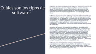 ¿Cuáles son los tipos de
software?
Software de aplicación: Este tipo de software almacena cada uno de
los programas que permite a la persona llevar a cabo diversas
tareas en el ordenador. Un ejemplo de esos programas son los
editores, los procesadores de textos, las telecomunicaciones, el
software de cálculo numérico y simbólico, los videojuegos, entre
otros.
Software de programación: Reﬁere al conjunto de herramientas que
suele utilizar un usuario a quien se le conoce como programador,
quien se enfoca en la creación y/o desarrollo de ciertos programas
informativos. El programador conoce y utiliza diversos lenguajes de
programación que hace posible la creación de un determinado
programa. El programador hace uso de paquetes integrados,
enlazadores, compiladores, intérpretes, depuradores, de programas
de diseño, etc.
Software de sistema: Se trata del software con el cual se logra
interactuar directamente con el sistema operativo –hardware-; y a
la vez integra los servidores, las herramientas de diagnóstico, los
controladores, las utilidades, las herramientas de corrección y
optimización, entro otros. A través de este tipo de software el
usuario puede controlar el funcionamiento del ordenador. Este
integra diversos programas con los cuales se logra administrar los
recursos del hardware, los mismos llegan a ofrecer un interfaz a la
persona. Algunos ejemplos de software de sistema es Linux,
Microsoft Windows, en cualquier versión sea Windows 7, Windows
vista, Windows XP o Windows 8, Mac OS X, etc.
Software para Smartphones: Son programas diseñados
especialmente para sistemas operativos de teléfonos inteligentes.
Se le suele conocer como apps, los cuales le permite al usuario
realizar diversas tareas desde el teléfono, el cual posee aplicaciones
para oﬁcina, juegos, lectores de correo, etc.
 