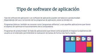 Tipo de software de aplicación
Tipo de software de aplicación: Los software de aplicación pueden ser básicos o productividad:
Dependiendo del uso o la función de los programas de aplicación, estos se dividen en:
Programas básicos: también se conocen como ‘programas utilitarios’ y son aquellas aplicaciones que tienen
el objetivo de optimizar el funcionamiento de la computadora.
Programas de productividad: Se trata de aplicaciones que tienen como propósito el mejorar la experiencia del
usuario en el ordenador permitiéndole la realización de tareas de forma más fácil y rápida.
 