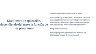 El software de aplicación,
dependiendo del uso o la función de
los programas
Sistema administrador de bases de datos:
son los que logran recuperar y almacenan los datos
que proceden del almacenamiento primario con una
gran rapidez, del mismo modo realizan este trabajo
con los datos del almacenamiento secundario.
Programas de llenado:
son los programas de llenado que moldean los
técnicos de llenado de forma manual.
 