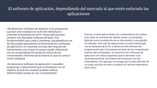 El software de aplicación, dependiendo del mercado al que estén enfocado las
aplicaciones
•Se denomina ‘software de sistema’ a los programas
que han sido creados con el ﬁn de interactuar y
controlar el hardware de la PC. Estas aplicaciones
también son llamadas software de base. Son
fundamentales para crear y mantener una plataforma en
donde puedan ejecutarse correctamente los softwares
de aplicación. En resumen, se trata del conjunto de
herramientas con el que el usuario puede interactuar
con su computadora tomando el control de los
componentes interiores de la misma, lo que se conoce
como hardware.
•Se denomina ‘software de aplicación’ a aquellos
programas y aplicaciones que se diseñaron con el
objetivo de que los usuarios puedan realizar
determinadas tareas en sus computadoras.
Gracias a estas aplicaciones, las computadoras se vuelven
muy útiles al momento de realizar tareas y actividades
básicas como la redacción de un documento o una planilla
de cálculos. Este tipo de aplicaciones no está relacionado
con el hardware de la PC, a diferencia del software de
programación que sí funcionan en base de los componentes
internos del computador. En resumen, los softwares de
aplicación son esos programas que le permiten a las
personas practicar una interacción recíproca con las
ordenadoras. Por ejemplo, el navegar por la web, disfrutar de
un juego, escribir un texto o resolver un cálculo matemático,
entre otros.
 