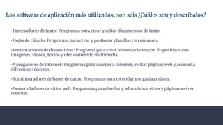 Los software de aplicación más utilizados, son seis ¿Cuáles son y descríbalos?
•Procesadores de texto: Programas para crear y editar documentos de texto.
•Hojas de cálculo: Programas para crear y gestionar planillas con números.
•Presentaciones de diapositivas: Programa para crear presentaciones con diapositivas con
imágenes, videos, textos y otro contenido multimedia.
•Navegadores de Internet: Programas para acceder a Internet, visitar páginas web y acceder a
diferentes recursos.
•Administradores de bases de datos: Programas para recopilar y organizar datos.
•Desarrolladores de sitios web: Programas para diseñar y administrar sitios y páginas web en
Internet.
 