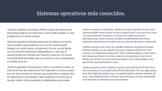Sistemas operativos más conocidos.
•Sistema operativo monotarea: Reﬁere al tipo de sistema que
solo puede realizar una sola tarea y solo puede manejar un solo
programa en un mismo tiempo.
•Sistema operativo multitarea:Este tipo de sistema es mucho
más avanzado que el anterior, en el cual el usuario puede
trabajar con varias tareas y programas a la vez, ya sea desde
uno o a través de diferentes computadoras, o sea, que el
sistema puede ser utilizado por diversos usuarios a la misma
vez empleando terminales que se conectan a una computadora
o a través de la red.
•Sistema operativo monousuario: Como su nombre lo indica, se
trata de un tipo de sistema que solo responde a un solo usuario
a la vez. Este usuario es el único que puede hacer cualquier tipo
de operación en el ordenador. Sólo aceptan la conexión de un
usuario, suelen estar presentes en ordenadores personales.
•Sistema operativo multiusuario: Reﬁere al sistema operativo donde varios
usuarios pueden tener acceso, al mismo tiempo, tanto a sus servicios como
a sus procesadores. Se basan en técnicas de multiprogramación
permitiendo que varios usuarios accedan simultáneamente al mismo
ordenados desde otros terminales que son sistemas de tiempo compartido.
•Sistema operativo por lotes: Son aquellos sistemas que logran procesar
diversos trabajos, ya sea usando muy poca o ninguna interacción entre
usuarios y/o programas de ejecución. Estos sistemas llegan a juntar todos
los trabajos que tienen una misma relación y los ejecutan en un mismo
tiempo, por lo tanto, ya no se tiene que esperar dos o más trabajos como
pasa en los procesamientos en serie
•Sistema operativo DOS: También conocido como MS-DOS y PC-DOS. Este
fue construido por la compañía de software Microsoft. Por sus siglas quiere
decir Disk Operating System, que en español signiﬁca sistema operativo de
disco. Este presenta diverso software que le ha dado una gran popularidad
en el mercado de software para computadoras.
 