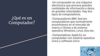 ¿Qué es un
Computador?
-Un computador es una máquina
electrónica que procesa grandes
cantidades de información y datos
en grandes velocidades. Hay dos
tipos de computadores.
-Computadores IBM: Son los
computadores que normalmente
encontramos en el mercado de
marca o Clones y de sistema
operativo Windows, Linux, Dos etc.
-Computadores Apple:Es un
computador con sistema operativo
único y software único.
 