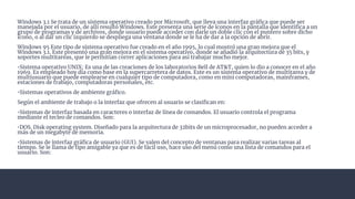 Windows 3.1 Se trata de un sistema operativo creado por Microsoft, que lleva una interfaz gráﬁca que puede ser
manejada por el usuario, de allí resultó Windows. Este presenta una serie de íconos en la pantalla que identiﬁca a un
grupo de programas y de archivos, donde usuario puede acceder con darle un doble clic con el puntero sobre dicho
ícono, o al dar un clic izquierdo se despliega una ventana donde se le ha de dar a la opción de abrir.
Windows 95 Este tipo de sistema operativo fue creado en el año 1995, lo cual mostró una gran mejora que el
Windows 3.1. Este presentó una gran mejora en el sistema operativo, donde se añadió la arquitectura de 35 bits, y
soportes multitareas, que le permitían correr aplicaciones para así trabajar mucho mejor.
•Sistema operativo UNIX: Es una de las creaciones de los laboratorios Bell de AT&T, quien lo dio a conocer en el año
1969. Es empleado hoy día como base en la supercarretera de datos. Este es un sistema operativo de multitarea y de
multiusuario que puede emplearse en cualquier tipo de computadora, como en mini computadoras, mainframes,
estaciones de trabajo, computadoras personales, etc.
•Sistemas operativos de ambiente gráﬁco.
Según el ambiente de trabajo o la interfaz que ofrecen al usuario se clasiﬁcan en:
•Sistemas de interfaz basada en caracteres o interfaz de línea de comandos. El usuario controla el programa
mediante el tecleo de comandos. Son:
•DOS. Disk operating system. Diseñado para la arquitectura de 32bits de un microprocesador, no pueden acceder a
más de un megabyte de memoria.
•Sistemas de interfaz gráﬁca de usuario (GUI). Se valen del concepto de ventanas para realizar varias tareas al
tiempo. Se le llama de tipo amigable ya que es de fácil uso, hace uso del menú como una lista de comandos para el
usuario. Son:
 