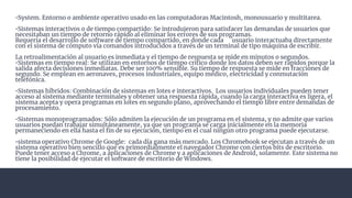 •System. Entorno o ambiente operativo usado en las computadoras Macintosh, monousuario y multitarea.
•Sistemas interactivos o de tiempo compartido: Se introdujeron para satisfacer las demandas de usuarios que
necesitaban un tiempo de retorno rápido al eliminar los errores de sus programas.
Requería el desarrollo de software de tiempo compartido, en donde cada usuario interactuaba directamente
con el sistema de cómputo vía comandos introducidos a través de un terminal de tipo máquina de escribir.
La retroalimentación al usuario es inmediata y el tiempo de respuesta se mide en minutos o segundos.
•Sistemas en tiempo real: Se utilizan en entornos de tiempo crítico donde los datos deben ser rápidos porque la
salida afecta decisiones inmediatas. Debe ser 100% sensible. Su tiempo de respuesta se mide en fracciones de
segundo. Se emplean en aeronaves, procesos industriales, equipo médico, electricidad y conmutación
telefónica.
•Sistemas híbridos: Combinación de sistemas en lotes e interactivos. Los usuarios individuales pueden tener
acceso al sistema mediante terminales y obtener una respuesta rápida, cuando la carga interactiva es ligera, el
sistema acepta y opera programas en lotes en segundo plano, aprovechando el tiempo libre entre demandas de
procesamiento.
•Sistemas monoprogramados: Sólo admiten la ejecución de un programa en el sistema, y no admite que varios
usuarios puedan trabajar simultáneamente, ya que un programa se carga inicialmente en la memoria
permaneciendo en ella hasta el ﬁn de su ejecución, tiempo en el cual ningún otro programa puede ejecutarse.
•sistema operativo Chrome de Google: cada día gana más mercado. Los Chromebook se ejecutan a través de un
sistema operativo bien sencillo que es primordialmente el navegador Chrome con ciertos bits de escritorio.
Puede tener acceso a Chrome, a aplicaciones de Chrome y a aplicaciones de Android, solamente. Este sistema no
tiene la posibilidad de ejecutar el software de escritorio de Windows.
 