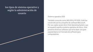 los tipos de sistema operativo y
según la administración de
usuario
Sistema operativo DOS
También conocido como MS-DOS y PC-DOS. Este fue
construido por la compañía de software Microsoft.
Por sus siglas quiere decir Disk Operating System, que
en español signiﬁca sistema operativo de disco. Este
presenta diversos software que le ha dado una gran
popularidad en el mercado de software para
computadoras.
 