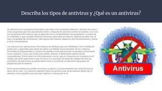 Describa los tipos de antivirus y ¿Qué es un antivirus?
Un antivirus es un programa informático que tiene como propósito detectar y eliminar los virus y
otros programas que son perjudiciales antes o después de que estos entren al sistema. Los virus
son programas informáticos que se ejecutan sin el consentimiento del propietario o usuario de
un ordenador y que cumplen diversas funciones para dañar el sistema. Algunas de ellas son, el
robo y la pérdida de información, interrupción del sistema, alteración del funcionamiento y entrar
a otras computadoras.
Los antivirus son aplicaciones informáticas de software que son diseñados como medida de
protección y seguridad para salvar los datos y el debido funcionamiento de los sistemas
informáticos empresariales y caseros de aquellas otras aplicaciones conocidas comúnmente
como malware o virus, que sirven para alterar, destruir el desempeño óptimo de las
computadoras. Estos tienen un funcionamiento común, que en ocasiones se compara con el
código que tiene cada archivo que se revisa con una base de datos de códigos de virus ya
conocidos, de esta forma se puede determinar si se trata de un elemento que puede ser
perjudicial para el sistema.
De la misma manera es posible reconocer un patrón o comportamiento de conducta que es
típico de un virus. Los antivirus registran tanto los archivos que se encuentran dentro de un
sistema, como aquellos que procuran ingresar o interactuar en el.
 