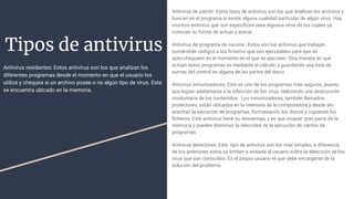 Tipos de antivirus
Antivirus residentes: Estos antivirus son los que analizan los
diferentes programas desde el momento en que el usuario los
utiliza y chequea si un archivo posee o no algún tipo de virus. Este
se encuentra ubicado en la memoria.
Antivirus de patrón: Estos tipos de antivirus son los que analizan los archivos y
buscan en el programa si existe alguna cualidad particular de algún virus. Hay
muchos antivirus que son especíﬁcos para algunos virus de los cuales ya
conocen su forma de actuar y atacar.
Antivirus de programa de vacuna : Estos son los antivirus que trabajan
sumándole códigos a los ﬁcheros que son ejecutables para que se
auto-chequeen en el momento en el que se ejecuten. Otra manera en que
actúan estos programas es mediante el cálculo, y guardando una lista de
sumas del control en alguna de las partes del disco.
Antivirus inmunizadores: Este es uno de los programas más seguros, puesto
que logran adelantarse a la infección de los virus, realizando una destrucción
involuntaria de los contenidos. Los inmunizadores, también llamados
protectores, están ubicados en la memoria de la computadora y desde ahí
acechan la ejecución de programas, formateando los discos y copiando los
ﬁcheros. Este antivirus tiene su desventaja, y es que ocupan gran parte de la
memoria y pueden disminuir la velocidad de la ejecución de ciertos de
programas.
Antivirus detectores: Este tipo de antivirus son los más simples, a diferencia
de los anteriores estos se limitan a avisarle al usuario sobre la detección de los
virus que son conocidos. Es el propio usuario el que debe encargarse de la
solución del problema.
 