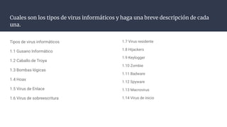 Cuales son los tipos de virus informáticos y haga una breve descripción de cada
una.
Tipos de virus informáticos
1.1 Gusano Informático
1.2 Caballo de Troya
1.3 Bombas lógicas
1.4 Hoax
1.5 Virus de Enlace
1.6 Virus de sobreescritura
1.7 Virus residente
1.8 Hijackers
1.9 Keylogger
1.10 Zombie
1.11 Badware
1.12 Spyware
1.13 Macrovirus
1.14 Virus de inicio
 